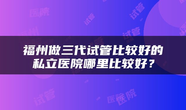福州做三代试管比较好的私立医院哪里比较好？