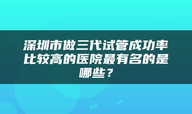 深圳市做三代试管成功率比较高的医院最有名的是哪些？