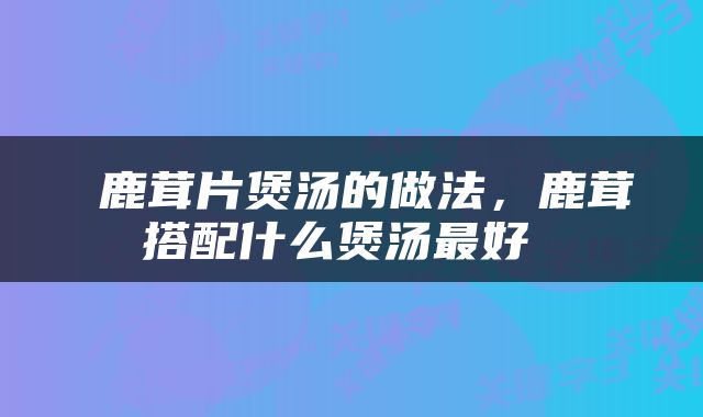  鹿茸片煲汤的做法，鹿茸搭配什么煲汤最好 
