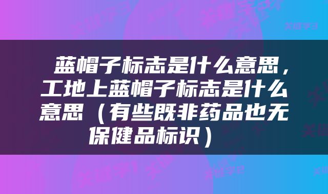  蓝帽子标志是什么意思，工地上蓝帽子标志是什么意思（有些既非药品也无保健品标识） 
