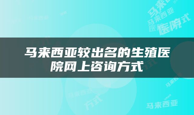 马来西亚较出名的生殖医院网上咨询方式