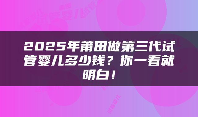 2025年莆田做第三代试管婴儿多少钱？你一看就明白！