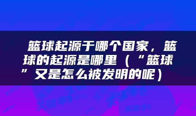  篮球起源于哪个国家，篮球的起源是哪里（“篮球”又是怎么被发明的呢） 