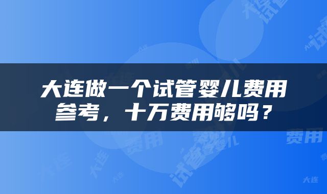 大连做一个试管婴儿费用参考，十万费用够吗？