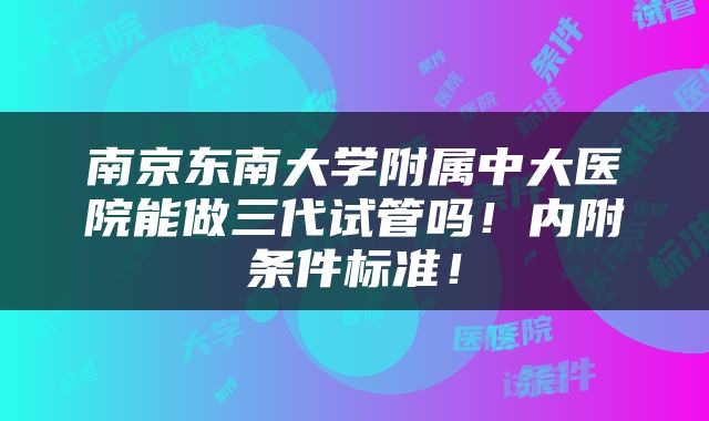 南京东南大学附属中大医院能做三代试管吗！内附条件标准！