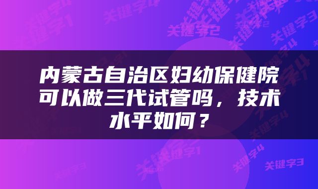 内蒙古自治区妇幼保健院可以做三代试管吗，技术水平如何？