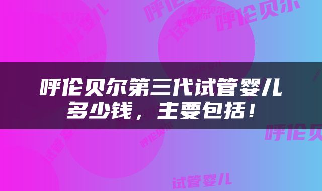 呼伦贝尔第三代试管婴儿多少钱，主要包括！