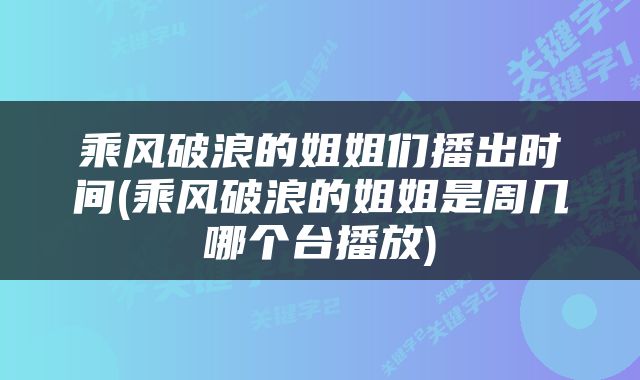 乘风破浪的姐姐们播出时间(乘风破浪的姐姐是周几哪个台播放)