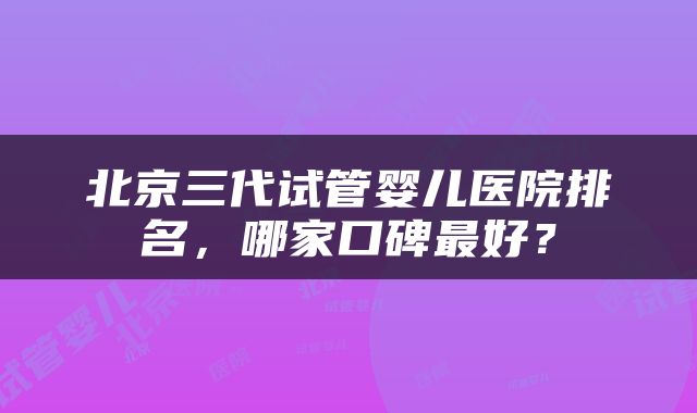 北京三代试管婴儿医院排名，哪家口碑最好？