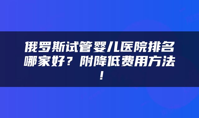 俄罗斯试管婴儿医院排名哪家好?附降低费用方法!