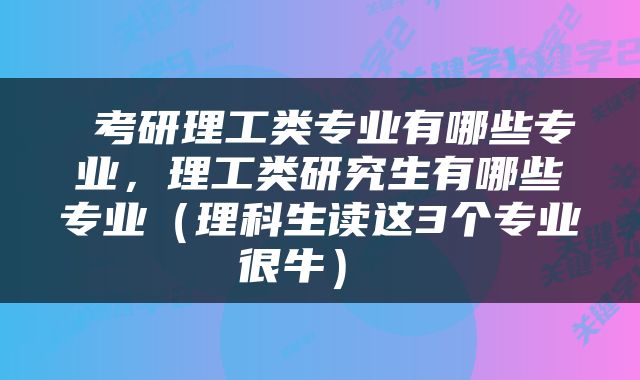  考研理工类专业有哪些专业，理工类研究生有哪些专业（理科生读这3个专业很牛） 