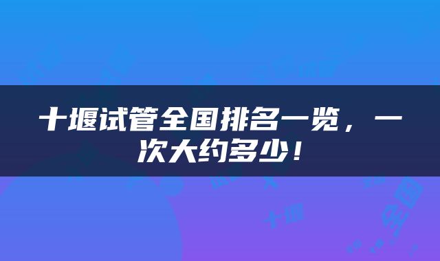 十堰试管全国排名一览，一次大约多少！
