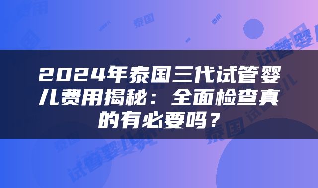 2024年泰国三代试管婴儿费用揭秘：全面检查真的有必要吗？