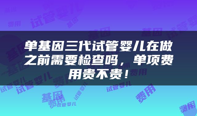 单基因三代试管婴儿在做之前需要检查吗，单项费用贵不贵！