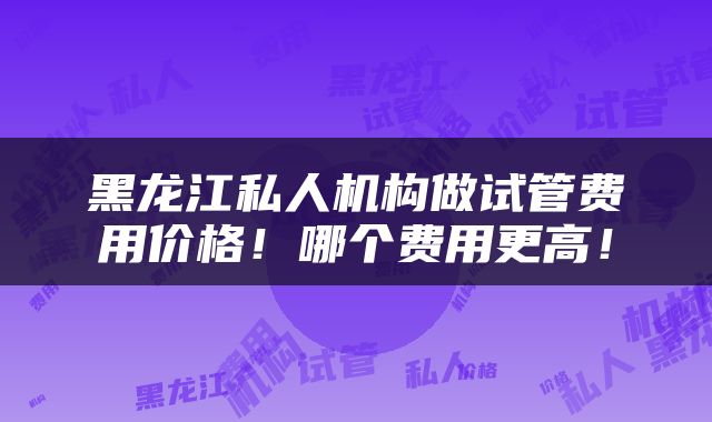 黑龙江私人机构做试管费用价格!哪个费用更高!