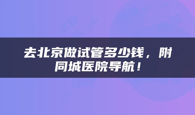 去北京做试管多少钱，附同城医院导航！