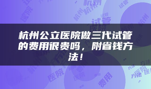 杭州公立医院做三代试管的费用很贵吗，附省钱方法！