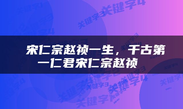  宋仁宗赵祯一生，千古第一仁君宋仁宗赵祯 