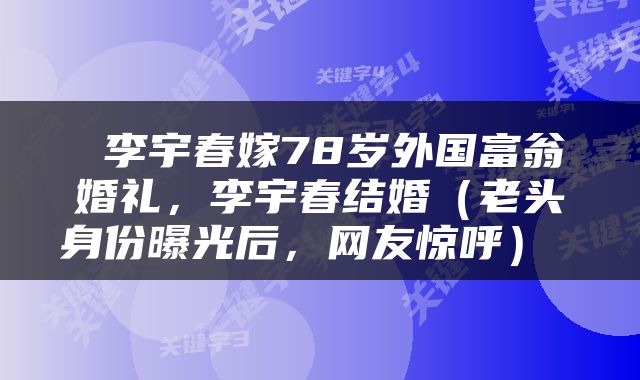  李宇春嫁78岁外国富翁婚礼，李宇春结婚（老头身份曝光后，网友惊呼） 