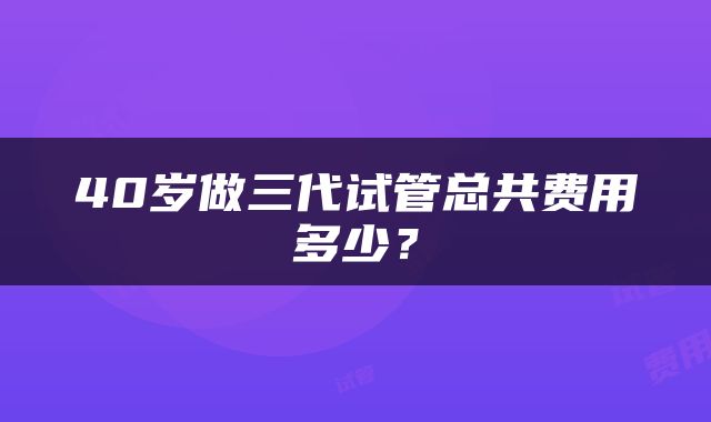 40岁做三代试管总共费用多少？