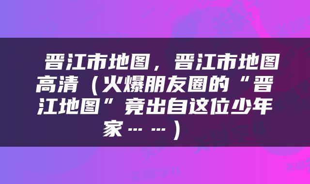  晋江市地图，晋江市地图高清（火爆朋友圈的“晋江地图”竟出自这位少年家……） 