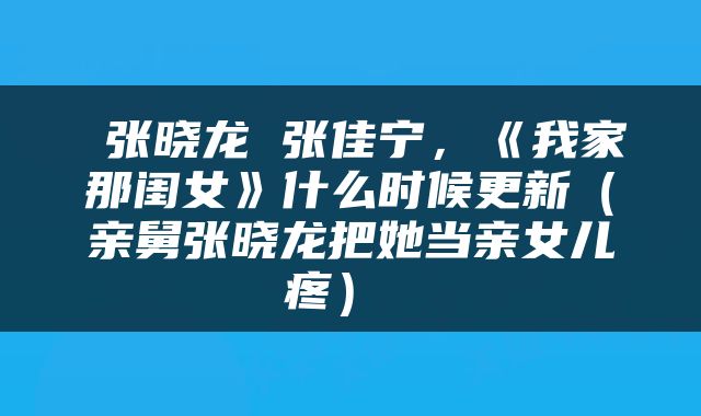  张晓龙 张佳宁，《我家那闺女》什么时候更新（亲舅张晓龙把她当亲女儿疼） 