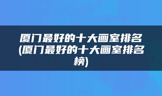 厦门最好的十大画室排名(厦门最好的十大画室排名榜)