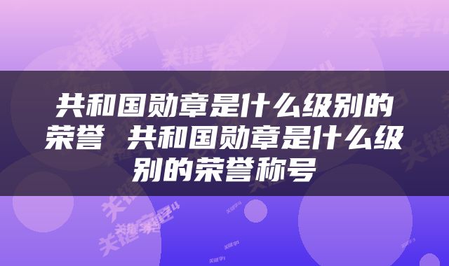 共和国勋章是什么级别的荣誉 共和国勋章是什么级别的荣誉称号