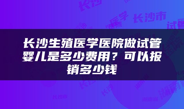 长沙生殖医学医院做试管婴儿是多少费用？可以报销多少钱
