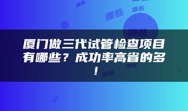 厦门做三代试管检查项目有哪些？成功率高省的多！