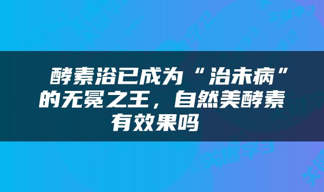  酵素浴已成为“治未病”的无冕之王，自然美酵素有效果吗 