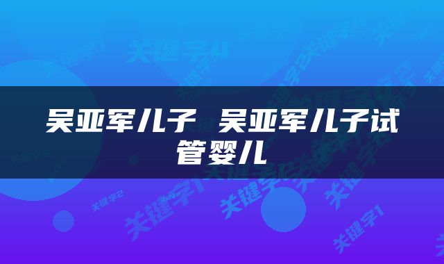 吴亚军儿子 吴亚军儿子试管婴儿
