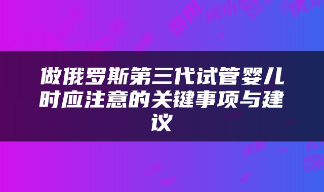 做俄罗斯第三代试管婴儿时应注意的关键事项与建议