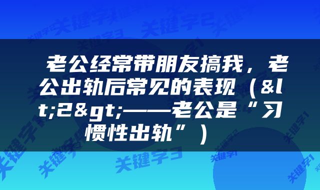  老公经常带朋友搞我，老公出轨后常见的表现（<2>——老公是“习惯性出轨”） 