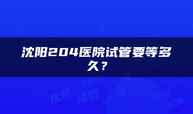 沈阳204医院试管要等多久？