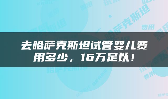 去哈萨克斯坦试管婴儿费用多少，16万足以！