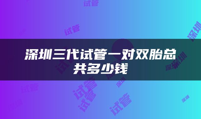 深圳三代试管一对双胎总共多少钱