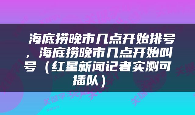  海底捞晚市几点开始排号，海底捞晚市几点开始叫号（红星新闻记者实测可插队） 