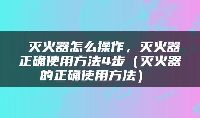  灭火器怎么操作，灭火器正确使用方法4步（灭火器的正确使用方法） 