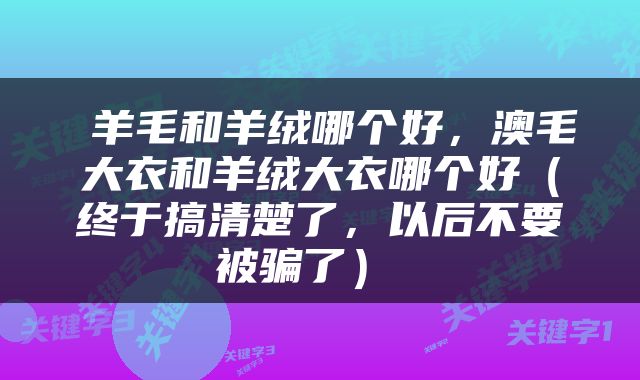  羊毛和羊绒哪个好，澳毛大衣和羊绒大衣哪个好（终于搞清楚了，以后不要被骗了） 