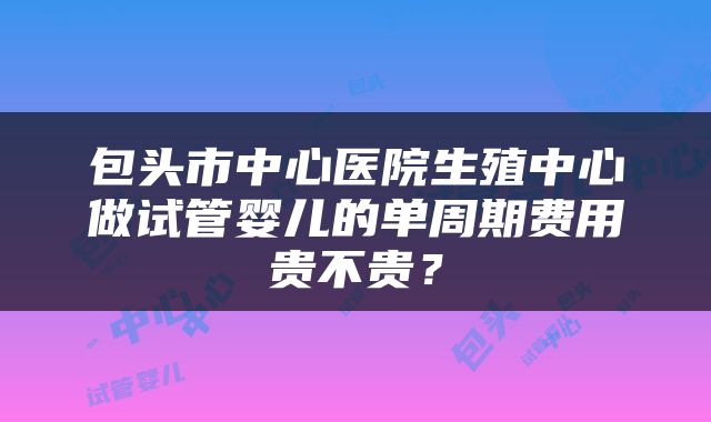 包头市中心医院生殖中心做试管婴儿的单周期费用贵不贵?