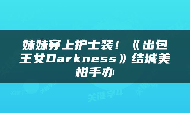 妹妹穿上护士装！《出包王女Darkness》结城美柑手办