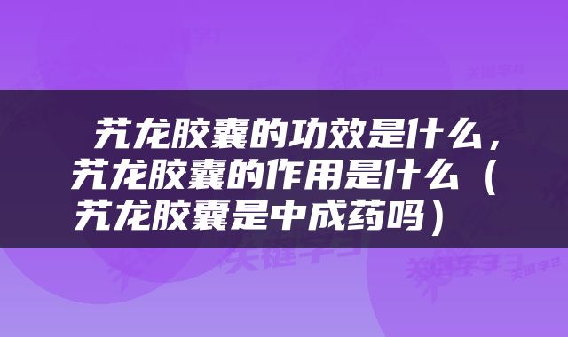  艽龙胶囊的功效是什么，艽龙胶囊的作用是什么（艽龙胶囊是中成药吗） 