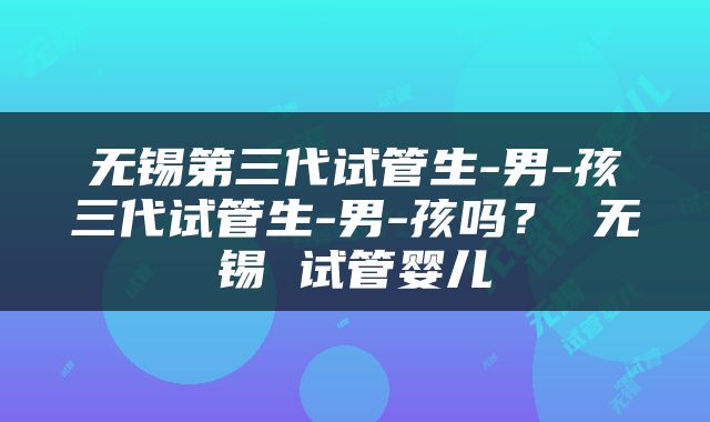 无锡第三代试管生-男-孩三代试管生-男-孩吗？ 无锡 试管婴儿