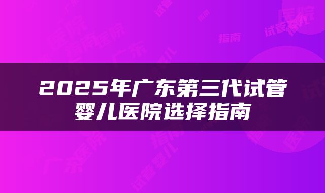 2025年广东第三代试管婴儿医院选择指南