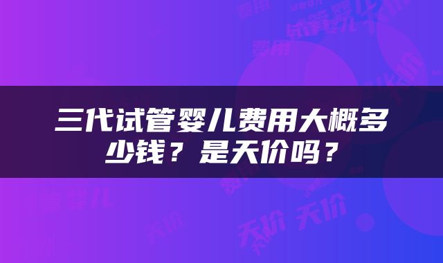 三代试管婴儿费用大概多少钱？是天价吗？
