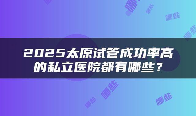 2025太原试管成功率高的私立医院都有哪些？