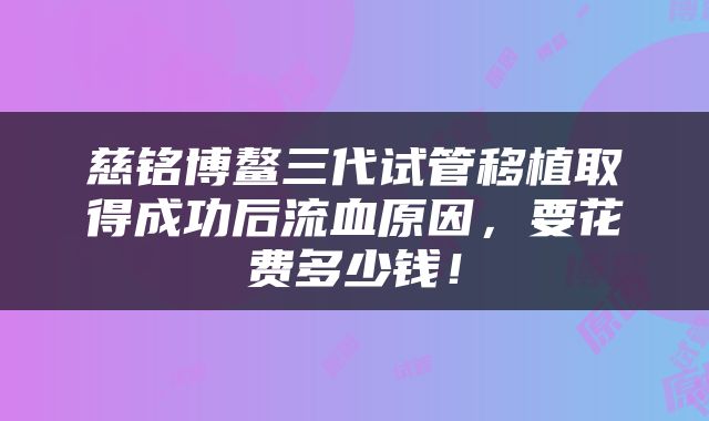 慈铭博鳌三代试管移植取得成功后流血原因，要花费多少钱！