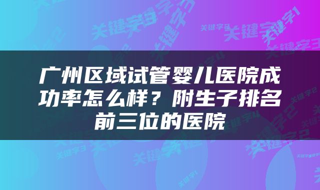 广州区域试管婴儿医院成功率怎么样？附生子排名前三位的医院