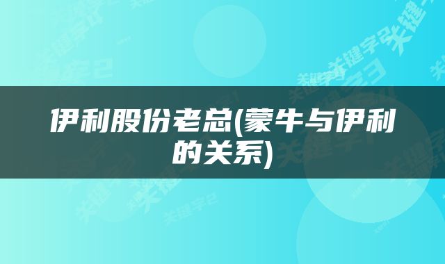 伊利股份老总(蒙牛与伊利的关系)